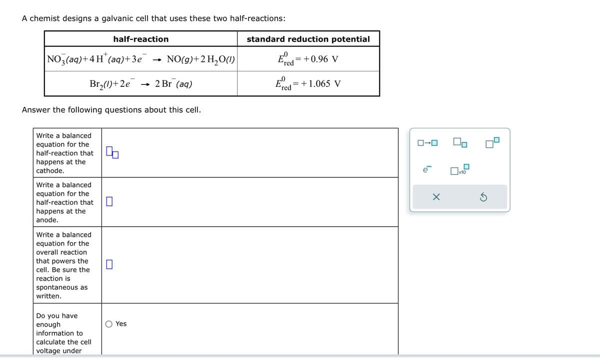 A chemist designs a galvanic cell that uses these two half-reactions:
+
NO3(aq) + 4H(aq)+3e
Br₂(1)+2e
Write a balanced
equation for the
half-reaction that
happens at the
cathode.
Write a balanced
equation for the
half-reaction that
happens at the
anode.
Answer the following questions about this cell.
Write a balanced
equation for the
overall reaction
that powers the
cell. Be sure the
reaction is
spontaneous as
written.
Do you have
enough
half-reaction
information to
calculate the cell
voltage under
4.
0
0
NO(g) + 2 H₂O(1)
Yes
2 Br (aq)
standard reduction potential
Eº
'red
-0
red
=
+0.96 V
= +1.065 V
ロ→ロ
X
x10
S