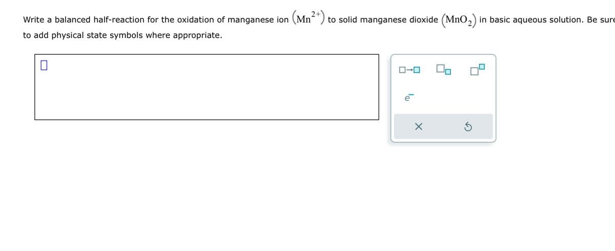 Write a balanced half-reaction for the oxidation of manganese ion (Mn²+) to solid manganese dioxide (MnO₂) in basic aqueous solution. Be sure
to add physical state symbols where appropriate.
0
ロ→ロ
e
X
S