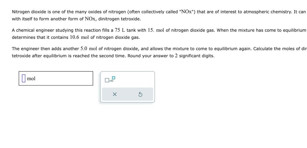 Nitrogen dioxide is one of the many oxides of nitrogen (often collectively called "NOx") that are of interest to atmospheric chemistry. It can
with itself to form another form of NOx, dinitrogen tetroxide.
A chemical engineer studying this reaction fills a 75 L tank with 15. mol of nitrogen dioxide gas. When the mixture has come to equilibrium
determines that it contains 10.6 mol of nitrogen dioxide gas.
The engineer then adds another 5.0 mol of nitrogen dioxide, and allows the mixture to come to equilibrium again. Calculate the moles of dir
tetroxide after equilibrium is reached the second time. Round your answer to 2 significant digits.
mol
x10
X
Ś