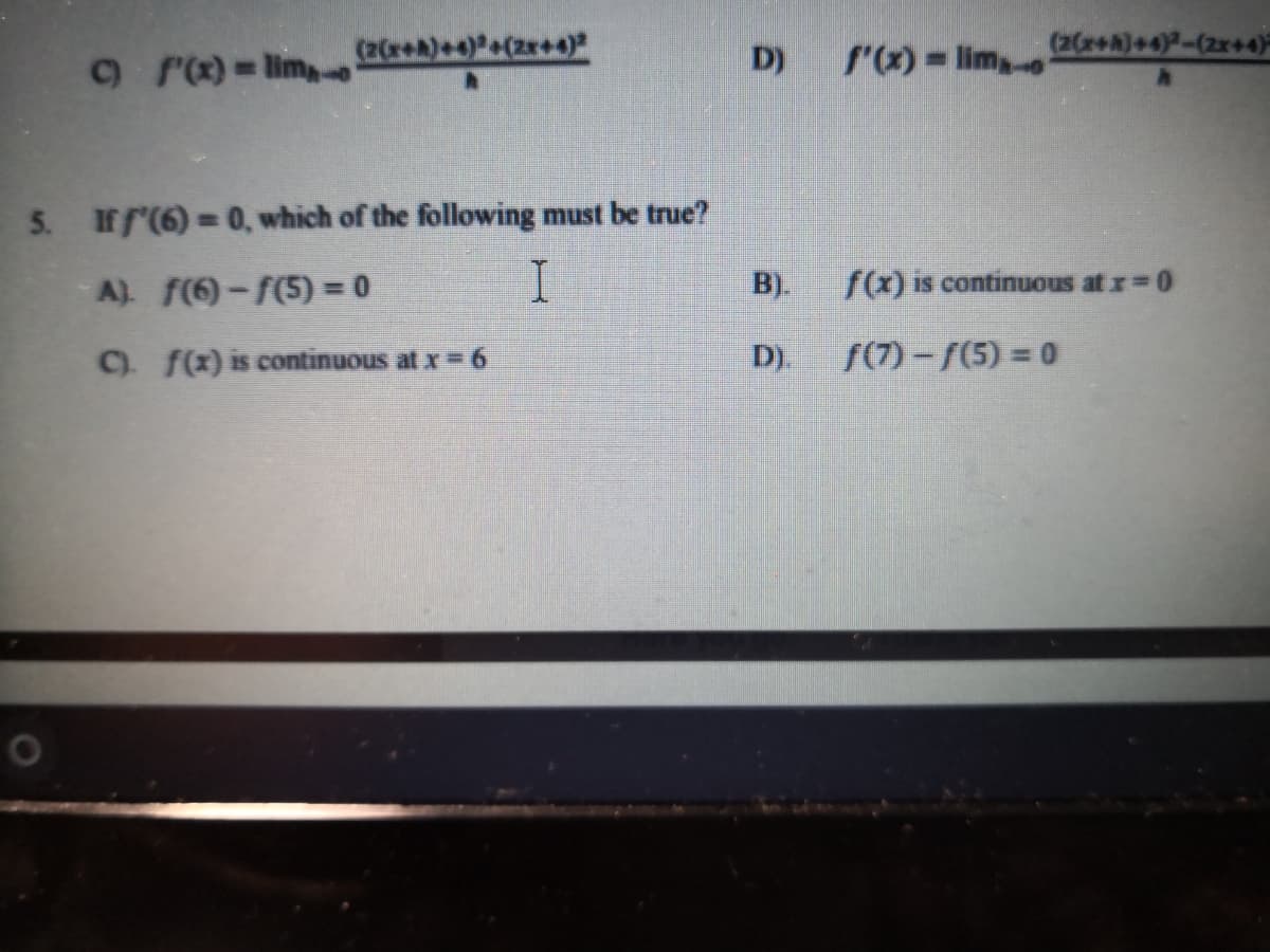 (2Cr+A)+4)+(zr+4)
D)
f'x) lim,
(2CreA)+4)-(2x+4)
5. Iff'(6) = 0, which of the following must be true?
A) f(6)-f(5) = 0
B).
f(x) is continuous at r=0
C f(x) is continuous at x= 6
D).
f(7)-f(5) = 0
