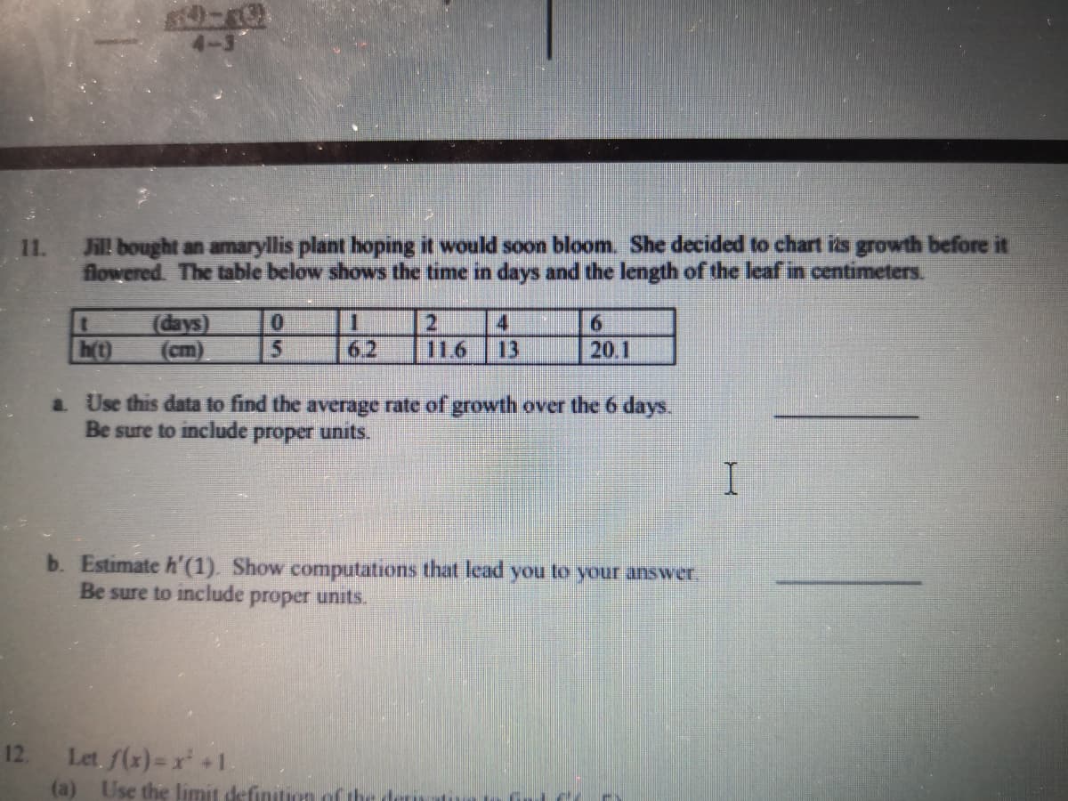 11.
Jill bought an amaryllis plant hoping it would soon bloom. She decided to chart is growth before it
flowered The table below shows the time in days and the length of the leaf in centimeters.
(days)
2.
116
4
6.
h(t)
(cm)
62
13
20.1
a Use this data to find the average rate of growth over the 6 days.
Be sure to include
proper
units.
b. Estimate h'(1). Show computations that lead you to your answer,
Be sure to include proper units.
Let. f(x)-x +1.
(a) Use the limit definition of the
12,
