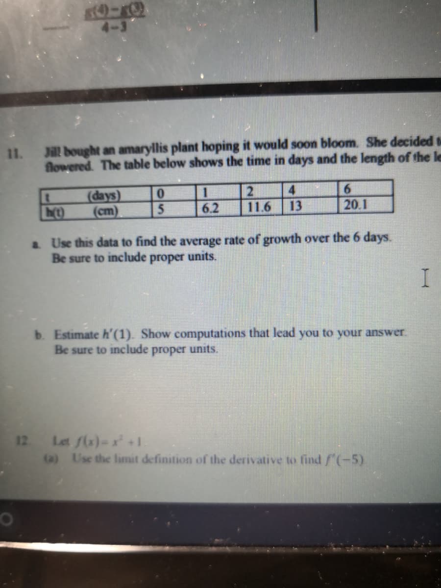 4-3
11.
Jill bought an amaryllis plant hoping it would soon bloom. She decided t
flowered. The table below shows the time in days and the length of the le
(days)
(cm)
21
11.6
6.2
13
20 1
a Use this data to find the average rate of growth over the 6 days.
Be sure to include proper units.
b. Estimate h'(1). Show computations that lead you to your answer.
Be sure to include proper units.
12 Let f(x)-+1.
(a) Use the limit definition of the derivative ko find/(-5).
