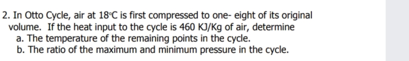 2. In Otto Cycle, air at 18°C is first compressed to one- eight of its original
volume. If the heat input to the cycle is 460 KJ/Kg of air, determine
a. The temperature of the remaining points in the cycle.
b. The ratio of the maximum and minimum pressure in the cycle.
