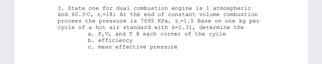 3. State one for dual combustion engine is 1 atmospheric
and 60.3°C, r,=18; At the end of constant volume combustion
process the pressure is 7695 KPa, r=1.5 Base on one kg per
cycle of a hot air standard with k=1.31, determine the
a. P,V, and T @ each corner of the cycle
b. efficiency
c. mean effective pressure
