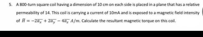 5. A 800-turn square coil having a dimension of 10 cm on each side is placed in a plane that has a relative
permeability of 14. This coil is carrying a current of 10mA and is exposed to a magnetic field intensity
of H = -2a + 2a,-4a, A/m. Calculate the resultant magnetic torque on this coil.