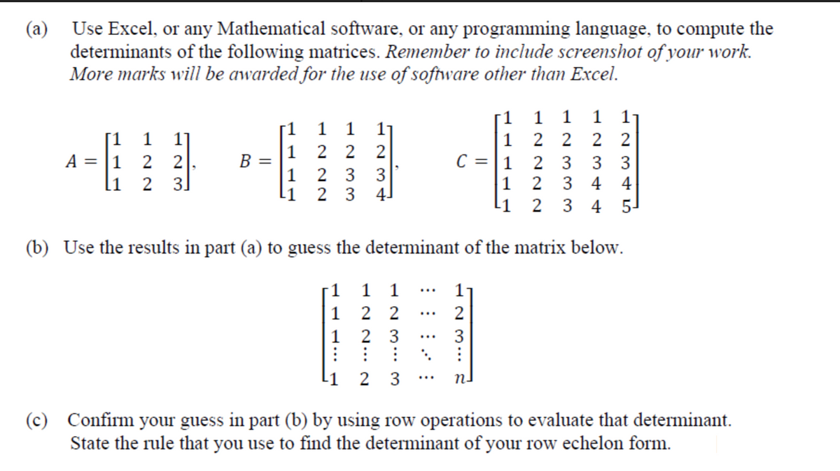 Use Excel, or any Mathematical software, or any programming language, to compute the
determinants of the following matrices. Remember to include screenshot of your work.
More marks will be awarded for the use of software other than Excel.
(a)
1 1 1 1
1 2 2 2 2
2 3
2
1
1 1 1
11
[1 1 1]
A = |1 2
1
B =
2 2
C = |1
2
3 3
1
2 3
3
[1
2
3.
1
3 4 4
2 3
4-
-1
3 4 5-
(b) Use the results in part (a) to guess the determinant of the matrix below.
1 1 1
11
...
1
2 2
...
1 2 3
: : :
L1 2 3
3
...
...
(c) Confirm your guess in part (b) by using row operations to evaluate that determinant.
State the rule that you use to find the determinant of your row echelon form.
