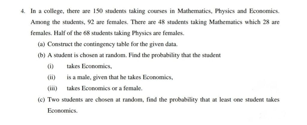 4. In a college, there are 150 students taking courses in Mathematics, Physics and Economics.
Among the students, 92 are females. There are 48 students taking Mathematics which 28 are
females. Half of the 68 students taking Physics are females.
(a) Construct the contingency table for the given data.
(b) A student is chosen at random. Find the probability that the student
(i)
takes Economics,
(ii)
is a male, given that he takes Economics,
(iii)
takes Economics or a female.
(c) Two students are chosen at random, find the probability that at least one student takes
Economics.
