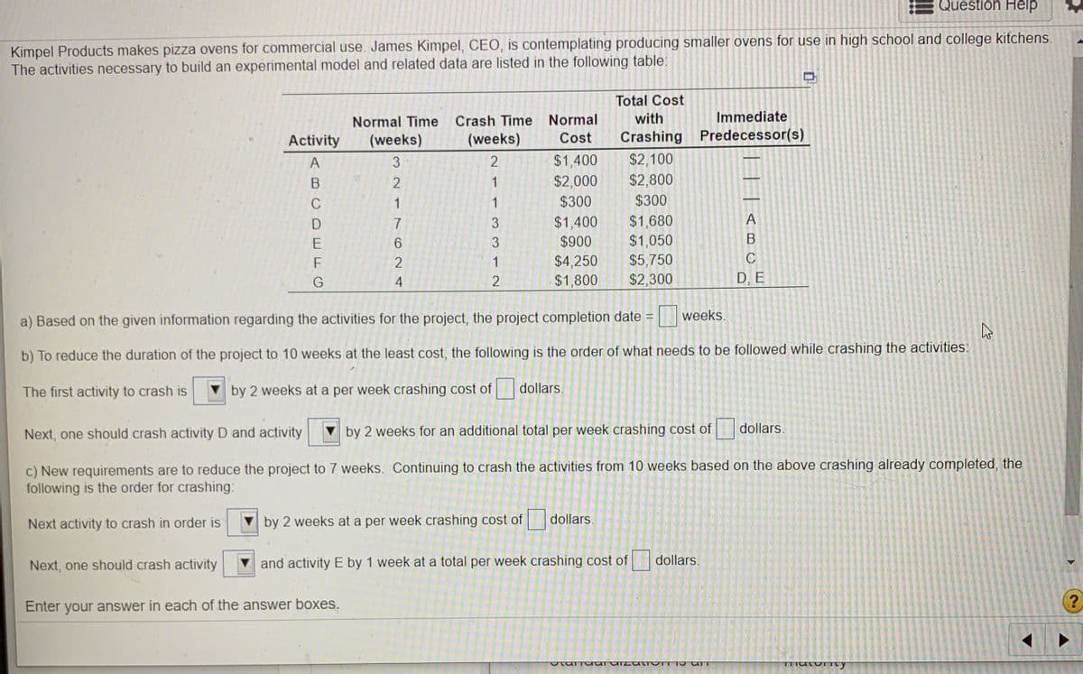 Question Help
Kimpel Products makes pizza ovens for commercial use. James Kimpel, CEO, is contemplating producing smaller ovens for use in high school and college kitchens.
The activities necessary to build an experimental model and related data are listed in the following table:
Total Cost
Normal Time
Crash Time Normal
with
Immediate
Activity
(weeks)
(weeks)
Cost
Crashing Predecessor(s)
$1,400
$2,000
$2,100
$2,800
A
3
2.
1
C
1
$300
$300
A
$1,400
$900
$1,680
$1,050
$5,750
D
7
E
$4,250
$1,800
F
1
G
4
$2,300
D, E
weeks.
a) Based on the given information regarding the activities for the project, the project completion date =
b) To reduce the duration of the project to 10 weeks at the least cost, the following is the order of what needs to be followed while crashing the activities:
The first activity to crash is
by 2 weeks at a per week crashing cost of
dollars.
Next, one should crash activity D and activity
by 2 weeks for an additional total per week crashing cost of
dollars.
c) New requirements are to reduce the project to 7 weeks. Continuing to crash the activities from 10 weeks based on the above crashing already completed, the
following is the order for crashing:
Next activity to crash in order is
V by 2 weeks at a per week crashing cost of
dollars.
Next, one should crash activity
and activity E by 1 week at a total per week crashing cost of
dollars.
Enter your answer in each of the answer boxes.
133
