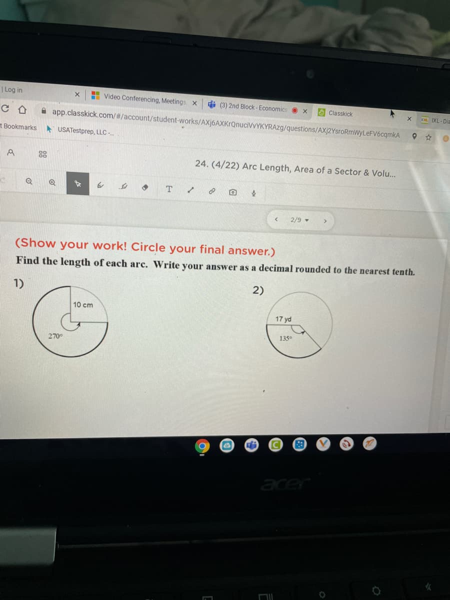 | Log in
H Video Conferencing, Meetings x
di (3) 2nd Block - Economics
O Classkick
DE IXL- Dia
app.classkick.com/#/account/student-works/AXj6AXKrQnuciVvYKYRAzg/questions/AXj2YsroRmWyLeFV6cqmkA
t Bookmarks
* USATestprep, LLC -.
88
24. (4/22) Arc Length, Area of a Sector & Volu...
2/9
(Show your work! Circle your final answer.)
Find the length of each arc. Write your answer as a decimal rounded to the nearest tenth.
1)
2)
10 cm
17 yd
135°
270
