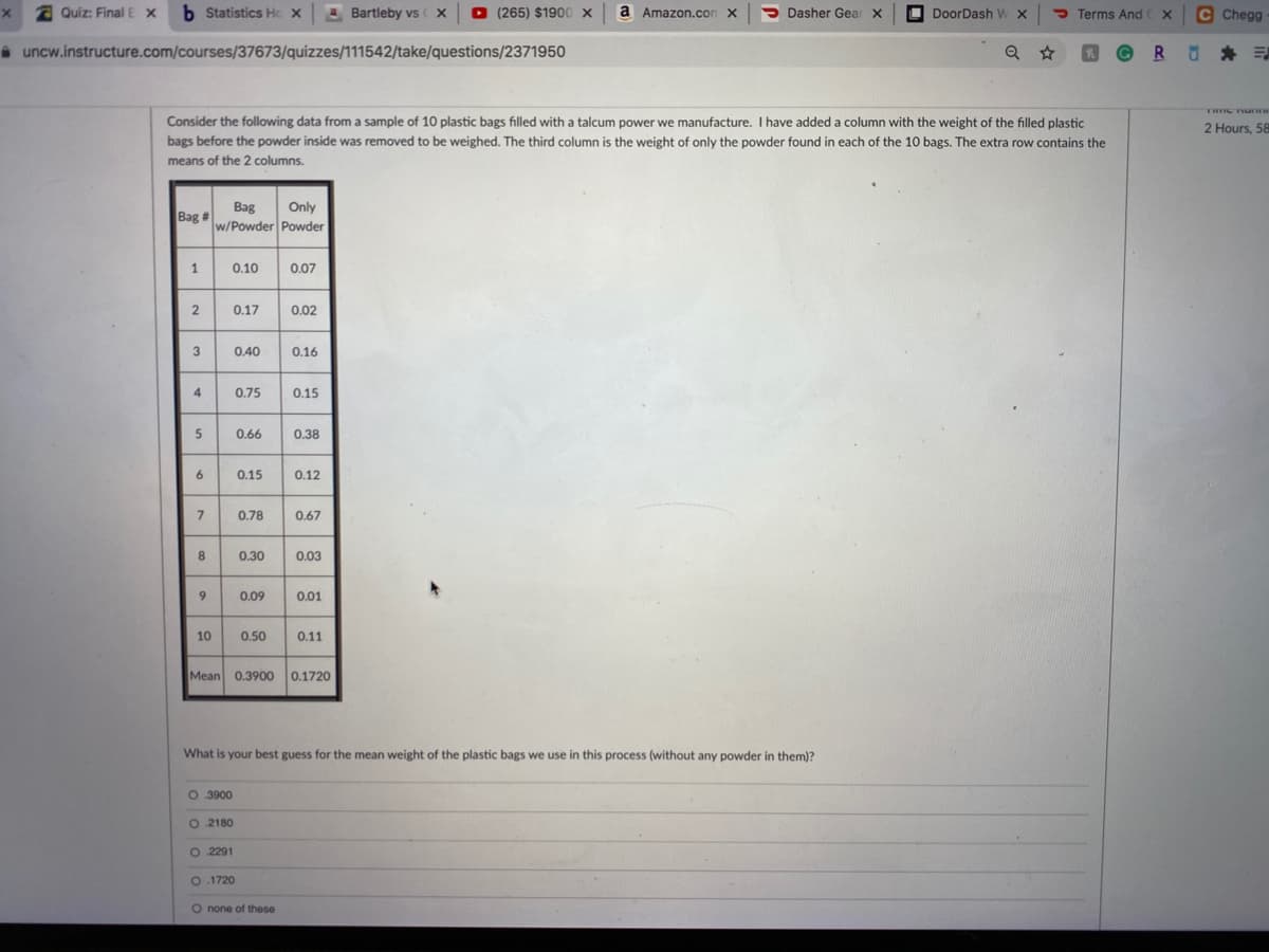 x a Quiz: Final E x
b Statistics Hc x Bartleby vs
(265) $1900 X
a Amazon.con X
> Dasher Gear X
O
DoorDash W X
P Terms And X
C Chegg
i uncw.instructure.com/courses/37673/quizzes/111542/take/questions/2371950
© R
THIIC TU
Consider the following data from a sample of 10 plastic bags filled with a talcum power we manufacture. I have added a column with the weight of the filled plastic
bags before the powder inside was removed to be weighed. The third column is the weight of only the powder found in each of the 10 bags. The extra row contains the
2 Hours, 58
means of the 2 columns.
Bag
Only
Bag #
w/Powder Powder
1
0.10
0.07
0.17
0.02
3
0.40
0.16
4
0.75
0.15
0.66
0.38
0.15
0.12
0.78
0.67
8
0.30
0.03
9
0.09
0.01
10
0.50
0.11
Mean 0.3900
0.1720
What is your best guess for the mean weight of the plastic bags we use in this process (without any powder in them)?
O 3900
O 2180
O 2291
O. 1720
O none of these
