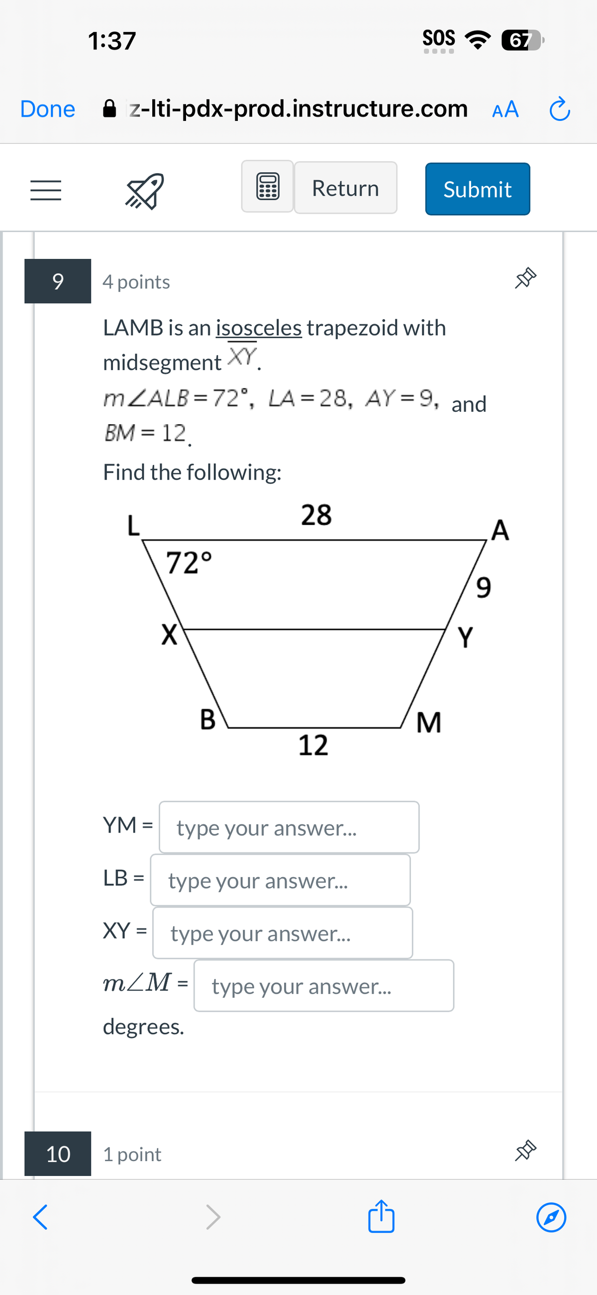 <
10
Done
1:37
SOS 67
....
z-lti-pdx-prod.instructure.com AA
9
4 points
Return
Submit
LAMB is an isosceles trapezoid with
midsegment XY
mZALB=72°, LA=28, AY=9, and
BM = 12.
Find the following:
28
L
A
72°
9
X
Y
B
M
12
YM = type your answer...
LB = type your answer...
XY = type your answer...
m/M= type your answer...
degrees.
1 point
-DO
-DO