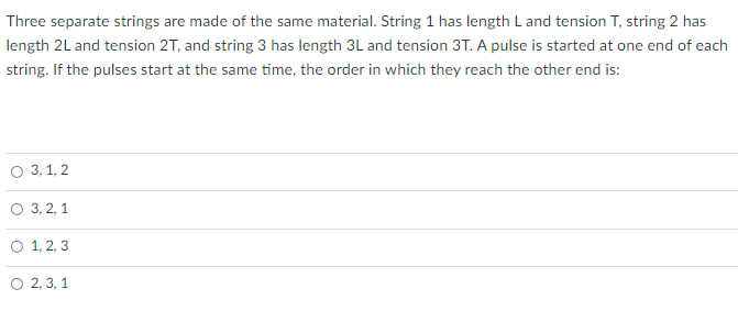 Three separate strings are made of the same material. String 1 has length Land tension T, string 2 has
length 2L and tension 2T, and string 3 has length 3L and tension 3T. A pulse is started at one end of each
string. If the pulses start at the same time, the order in which they reach the other end is:
о 3, 1, 2
о 3, 2, 1
O 1, 2, 3
O 2, 3, 1
