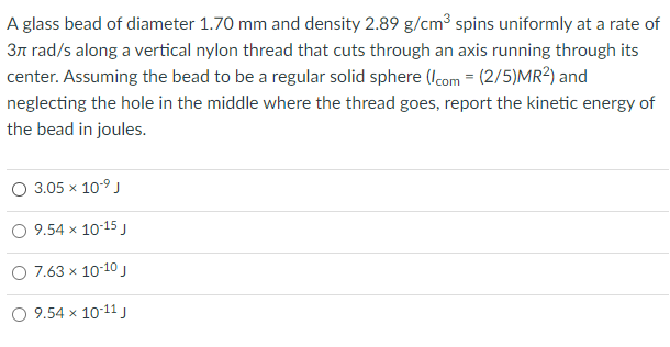 A glass bead of diameter 1.70 mm and density 2.89 g/cm3 spins uniformly at a rate of
3n rad/s along a vertical nylon thread that cuts through an axis running through its
center. Assuming the bead to be a regular solid sphere (Icom = (2/5)MR²) and
neglecting the hole in the middle where the thread goes, report the kinetic energy of
the bead in joules.
3.05 x 10-9 J
9.54 x 10-15 J
O 7.63 x 10-10J
9.54 x 10-11 J
