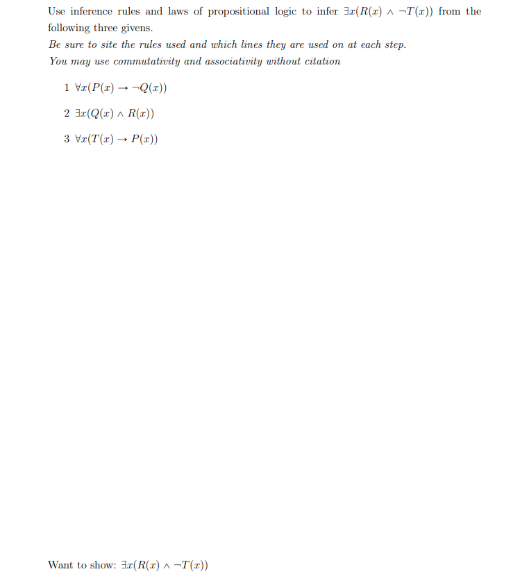 Use inference rules and laws of propositional logic to infer 3x(R(x) ^ -T(x)) from the
following three givens.
Be sure to site the rules used and which lines they are used on at each step.
You may use commutativity and associativity without citation
1 Vr(P(x) → ¬Q(x))
2 3r(Q(r) ^ R(r))
3 Vr(T(x) → P(x))
Want to show: 3x(R(x) ^ -T(x))
