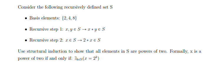 Consider the following recursively defined set S
• Basis elements: {2,4, 8}
• Recursive step 1: x, y e S → x * y e S
• Recursive step 2: r € S → 2 » T € S
Use structural induction to show that all elements in S are powers of two. Formally, x is a
power of two if and only if: 3keN(x = 2*)
