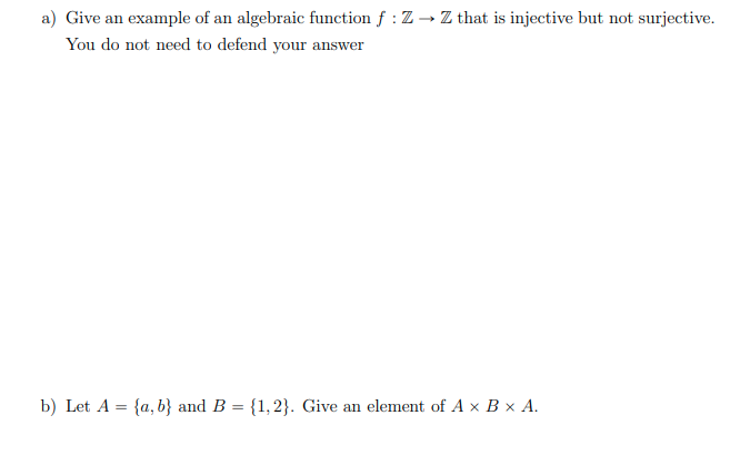 a) Give an example of an algebraic function f : Z → Z that is injective but not surjective.
You do not need to defend your answer
b) Let A = {a, b} and B = {1,2}. Give an element of A x B × A.
