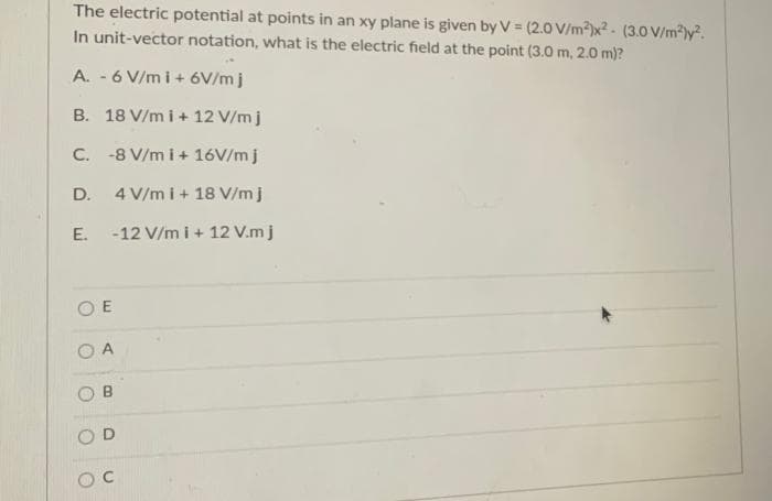 The electric potential at points in an xy plane is given by V = (2.0 V/m²)x² - (3.0 V/m²)y².
In unit-vector notation, what is the electric field at the point (3.0 m, 2.0 m)?
A. - 6 V/mi + 6V/m j
B. 18 V/mi + 12 V/m j
C.
-8 V/m i + 16V/mj
D.
4 V/m i + 18 V/m j
E.
-12 V/m i + 12 V.m j
OE
A
B
OC