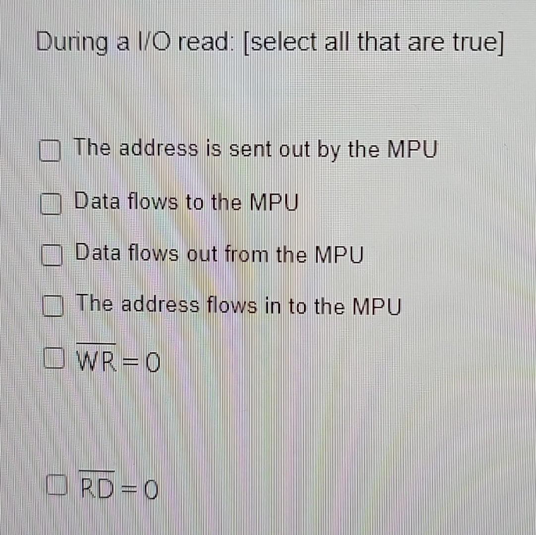 During a I/O read: [select all that are true]
The address is sent out by the MPU
Data flows to the MPU
Data flows out from the MPU
The address flows in to the MPU
WR=0
RD=0