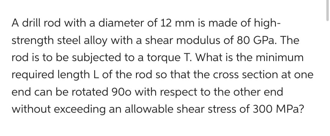 A drill rod with a diameter of 12 mm is made of high-
strength steel alloy with a shear modulus of 80 GPa. The
rod is to be subjected to a torque T. What is the minimum
required length L of the rod so that the cross section at one
end can be rotated 900 with respect to the other end
without exceeding an allowable shear stress of 300 MPa?