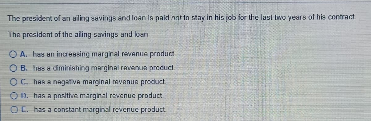 The president of an ailing savings and loan is paid not to stay in his job for the last two years of his contract.
The president of the ailing savings and loan
A. has an increasing marginal revenue product.
O B. has a diminishing marginal revenue product.
O C. has a negative marginal revenue product.
O D. has a positive marginal revenue product.
O E. has a constant marginal revenue product.
