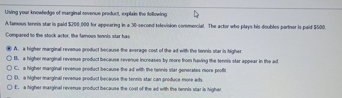 Using your knowledge of marginal revenue product, explain the following:
A famous tennis star is paid $200,000 for appearing in a 30-second television commercial. The actor who plays his doubles partner is paid $500.
Compared to the stock actor, the famous tennis star has
O A. a higher marginal revenue product because the average cost of the ad with the tennis star is higher.
O B. a higher marginal revenue product because revenue increases by more from having the tennis star appear in the ad.
O C. a higher marginal revenue product because the ad with the tennis star generates more profit.
O D. a higher marginal revenue product because the tennis star can produce more ads.
O E. a higher marginal revenue product because the cost of the ad with the tennis star is higher.
