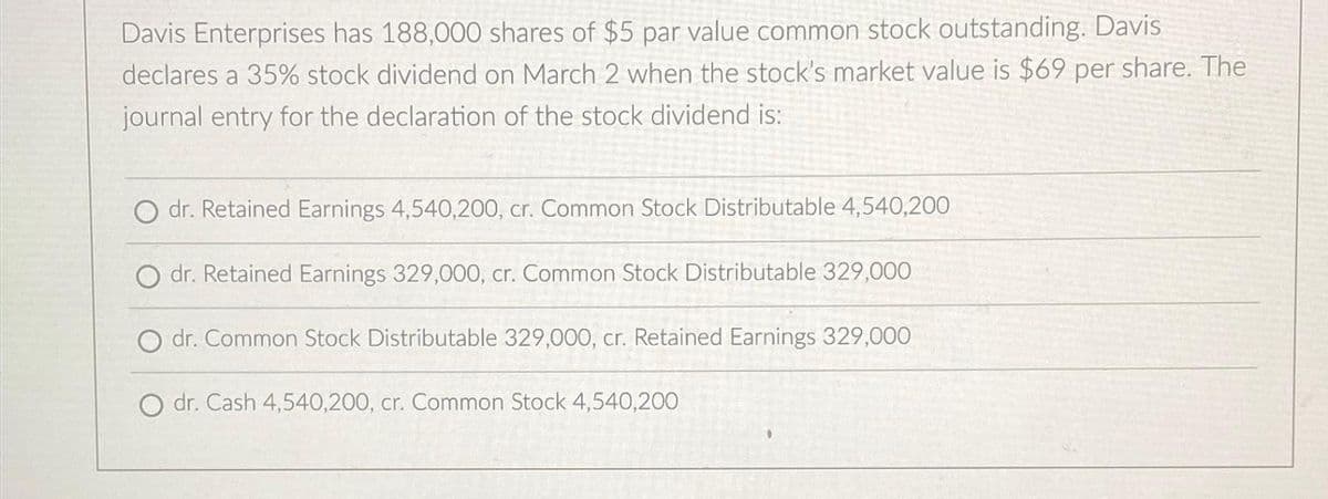 Davis Enterprises has 188,000 shares of $5 par value common stock outstanding. Davis
declares a 35% stock dividend on March 2 when the stock's market value is $69 per share. The
journal entry for the declaration of the stock dividend is:
dr. Retained Earnings 4,540,200, cr. Common Stock Distributable 4,540,200
dr. Retained Earnings 329,000, cr. Common Stock Distributable 329,000
dr. Common Stock Distributable 329,000, cr. Retained Earnings 329,000
O dr. Cash 4,540,200, cr. Common Stock 4,540,200