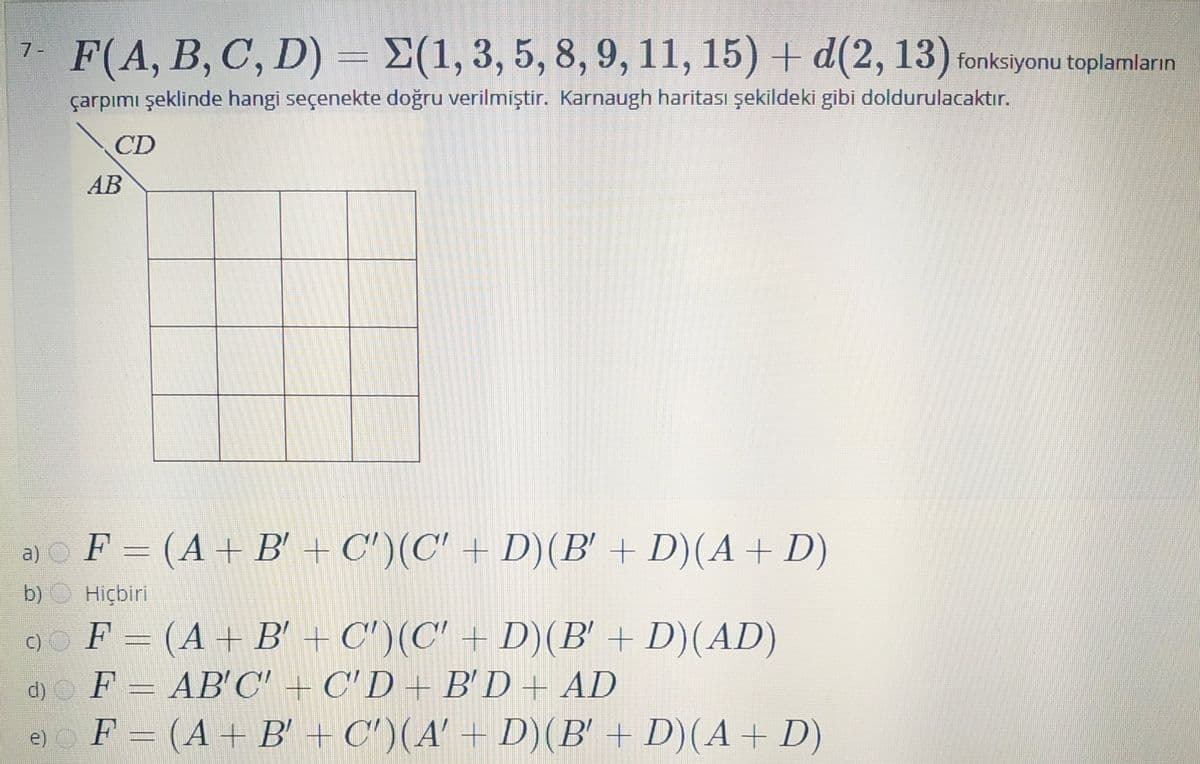 F(A, B, C, D) = E(1,3, 5, 8, 9, 11, 15) + d(2, 13) fonksiyonu toplamların
7-
çarpımı şeklinde hangi seçenekte doğru verilmiştir. Karnaugh haritası şekildeki gibi doldurulacaktır.
CD
AB
F = (A+ B' + C')(C' + D)(B' + D)(A+ D)
a)
b)
Hiçbiri
9o F = (A+B' + C')(C' + D)(B' + D)(AD)
d) F = AB'C' + C' D + B'D+ AD
F = (A + B' + C')(A' + D)(B' + D)(A+ D)
e)
