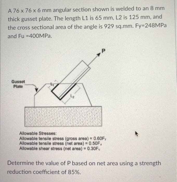 A 76 x 76 x 6 mm angular section shown is welded to an 8 mm
thick gusset plate. The length L1 is 65 mm, L2 is 125 mm, and
the cross sectional area of the angle is 929 sq.mm. Fy=248MPA
and Fu =400MPA.
Gusset
Plate
Allowable Stresses:
Allowable tensile stress (gross area) = 0.60FY
Allowable tensile stress (net area) = 0.50F.
Allowable shear stress (net area) = 0.30F.
Determine the value of P based on net area using a strength
reduction coefficient of 85%.
