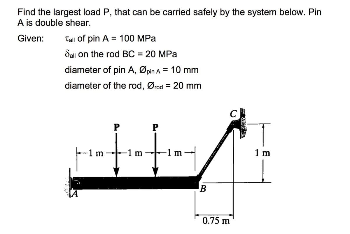 Find the largest load P, that can be carried safely by the system below. Pin
A is double shear.
Given:
Tall of pin A = 100 MPa
%3D
Sall on the rod BC = 20 MPa
diameter of pin A,
Øpin A
= 10 mm
diameter of the rod, Ørod
= 20 mm
C
P
-1 m
-1 m
-1 m
1 m
B
0.75 m
