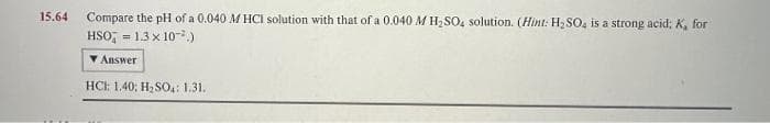 15.64 Compare the pH of a 0.040 M HCI solution with that of a 0.040 M H₂SO4 solution. (Hint: H₂SO4 is a strong acid; K, for
HSO = 1.3 × 10².)
Answer
HCI: 1.40; H₂SO4: 1.31.