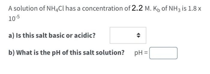 A solution of NH4Cl has a concentration of 2.2 M. Kb of NH3 is 1.8 x
10-5
a) Is this salt basic or acidic?
b) What is the pH of this salt solution?
pH =