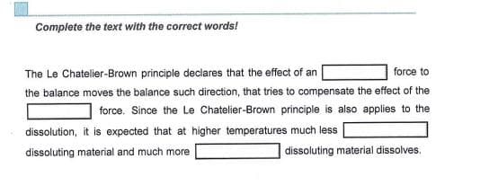 Complete the text with the correct words!
The Le Chatelier-Brown principle declares that the effect of an
force to
the balance moves the balance such direction, that tries to compensate the effect of the
force. Since the Le Chatelier-Brown principle is also applies to the
dissolution, it is expected that at higher temperatures much less
dissoluting material and much more
dissoluting material dissolves.
