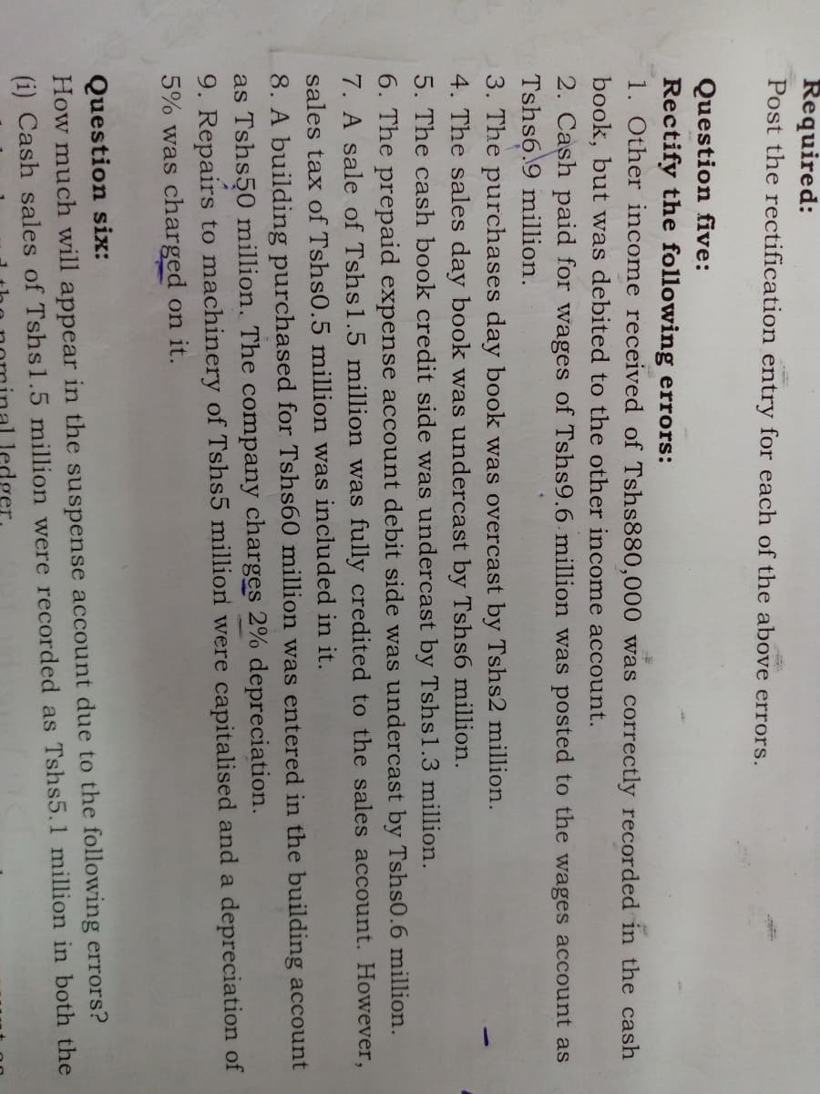 Required:
Post the rectification entry for each of the above errors.
Question five:
Rectify the following errors:
1. Other income received of Tshs880,000 was correctly recorded in the cash
book, but was debited to the other income account.
2. Cash paid for wages of Tshs9.6 million was posted to the wages account as
Tshs6.9 million.
3. The purchases day book was overcast by Tshs2 million.
4. The sales day book was undercast by Tshs6 million.
5. The cash book credit side was undercast by Tshsl.3 million.
6. The prepaid expense account debit side was undercast by Tshs0.6 million.
7. A sale of Tshsl.5 million was fully credited to the sales account. However,
sales tax of Tshs0.5 million was included in it.
8. A building purchased for Tshs60 million was entered in the building account
as Tshs50 million. The company charges 2% depreciation.
9. Repairs to machinery of Tshs5 million were capitalised and a depreciation of
5% was charged on it.
Question six:
How much will appear in the suspense account due to the following errors?
(i) Cash sales of Tshs1.5 million were recorded as Tshs5.1 million in both the
ledger.
