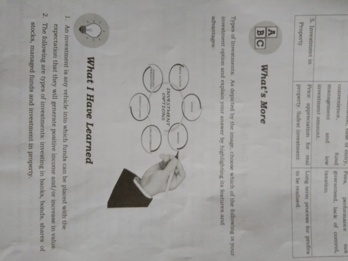 ease ol entry, Fees,
performance
not
convenience,
fund guaranteed, lack of control,
low taxation
management
and
investment amount.
5. Investment in
Price appreciation for real Long term process for profits
Property
property. Safest investment
to be realized.
A
BC
What's More
Types of Investments: As depicted by the image, choose which of the following is your
investment option and explain your answer by highlighting its features and
advantages:
srec
HEAL ESTATE
INVESTMENT
OPTIONS
FINANCIAL
pewArIvES
COLLECTIBLES
What I Have Learned
1. An investment is any vehicle into which funds can be placed with the
expectation that they will generate positive income and/or increase in value.
2. The following are types of investments: investing in banks, bonds, shares of
stocks, managed funds and investment in property.

