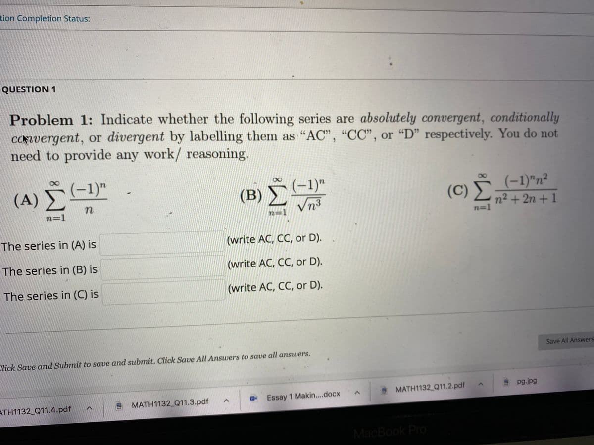 tion Completion Status:
QUESTION 1
Problem 1: Indicate whether the following series are absolutely convergent, conditionally
CONvergent, or divergent by labelling them as "AC", “CC", or “D" respectively. You do not
need to provide any work/ reasoning.
n
(A) (-1)"
(-1)"
Vn³
(C) (-1)"n²
n2 + 2n + 1
n=1
n=1
n=1
The series in (A) is
(write AC, CC, or D).
The series in (B) is
(write AC, CC, or D).
The series in (C) is
(write AC, CC, or D).
Click Save and Submit to save and submit. Click Save All Answers to save all answers.
Save All Answers
ATH1132_Q11.4.pdf
MATH1132 Q11.3.pdf
Essay 1 Makin..docx
MATH1132 Q11.2.pdf
pg.jpg
MacBook Pro
Re
