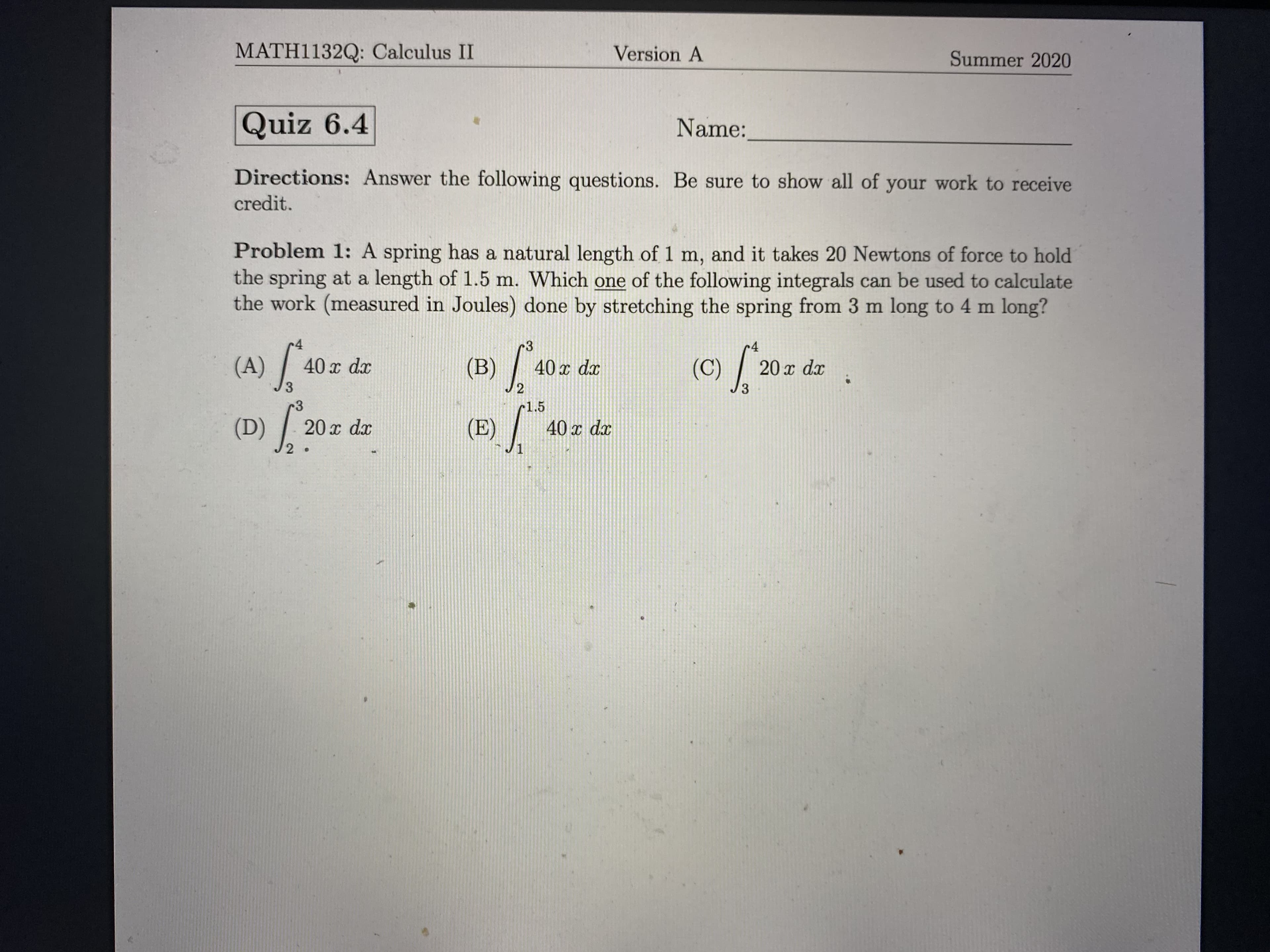 Problem 1: A spring has a natural length of 1 m, and it takes 20 Newtons of force to hold
the spring at a length of 1.5 m. Which one of the following integrals can be used to calculate
the work (measured in Joules) done by stretching the spring from 3 m long to 4 m long?
r4
(A)
(B) /
40 x dx
40 x dx
(C)
20 x dx
3.
3.
3
r1.5
(D) ?
(E) /
20 x dx
40 x dx
