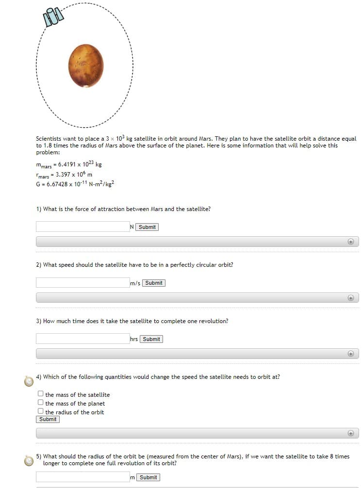 ### Satellite Orbiting Mars: A Physics Problem

Scientists want to place a \(3 \times 10^3\) kg satellite in orbit around Mars. They plan to have the satellite orbit a distance equal to 1.8 times the radius of Mars above the surface of the planet. Here is some information that will help solve this problem:

- Mass of Mars (\(m_{\text{mars}}\)): \(6.4191 \times 10^{23}\) kg
- Radius of Mars (\(r_{\text{mars}}\)): \(3.397 \times 10^6\) m
- Gravitational constant (\(G\)): \(6.67428 \times 10^{-11}\) N m\(^2\) kg\(^{-2}\)

#### Questions:

1. **What is the force of attraction between Mars and the satellite?**  
    - Input: \( \_\_\_\_\_\_\_\_\_\_\_\_\_\_\_\_\_\_\_\_\_\_\_\_\_\_\_\_\_\_\_ \) N  
    - [Submit Button]

2. **What speed should the satellite have to be in a perfectly circular orbit?**  
    - Input: \( \_\_\_\_\_\_\_\_\_\_\_\_\_\_\_\_\_\_\_\_\_\_\_\_\_\_\_\_\_\_\_ \) m/s  
    - [Submit Button]

3. **How much time does it take the satellite to complete one revolution?**  
    - Input: \( \_\_\_\_\_\_\_\_\_\_\_\_\_\_\_\_\_\_\_\_\_\_\_\_\_\_\_\_\_\_\_ \) hrs  
    - [Submit Button]

4. **Which of the following quantities would change the speed the satellite needs to orbit at?**  
    - [ ] the mass of the satellite  
    - [ ] the mass of the planet  
    - [ ] the radius of the orbit  
    - [Submit Button]

5. **What should the radius of the orbit be (measured from the center of Mars), if we want the satellite to take 8 times longer to complete one full revolution of its orbit?**  
    - Input: \( \_\_\_\_\_\_\_\_\_\_\_\_\_\_\_\_\_\_\_\_\_\_\_\_\_\_\_\_\_\_\_ \) m  
