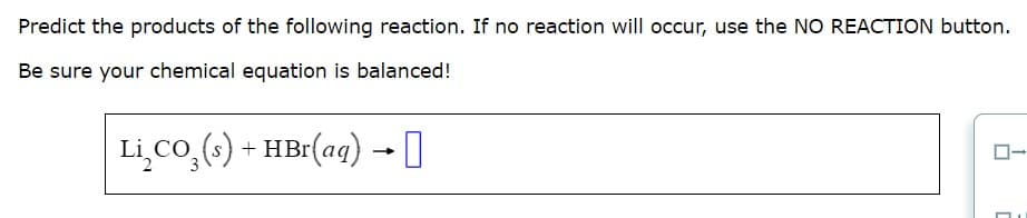 Predict the products of the following reaction. If no reaction will occur, use the NO REACTION button.
Be sure your chemical equation is balanced!
LiCo (s) + HBr(aq) →