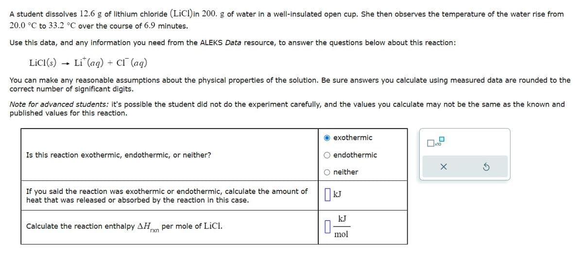 A student dissolves 12.6 g of lithium chloride (LiCl)in 200. g of water in a well-insulated open cup. She then observes the temperature of the water rise from
20.0 °C to 33.2 °C over the course of 6.9 minutes.
Use this data, and any information you need from the ALEKS Data resource, to answer the questions below about this reaction:
LiCl(s)
Lit (aq) + CI (aq)
You can make any reasonable assumptions about the physical properties of the solution. Be sure answers you calculate using measured data are rounded to the
correct number of significant digits.
Note for advanced students: it's possible the student did not do the experiment carefully, and the values you calculate may not be the same as the known and
published values for this reaction.
Is this reaction exothermic, endothermic, or neither?
If you said the reaction was exothermic or endothermic, calculate the amount of
heat that was released or absorbed by the reaction in this case.
Calculate the reaction enthalpy ΔΗ per mole of LiCl.
rxn
O exothermic
O endothermic
O neither
KJ
kJ
mol
X