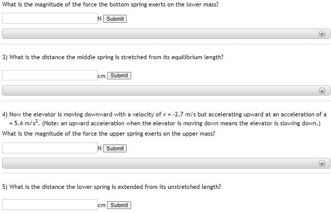 ### Physics Problem Set: Spring Forces in Motion

#### Question 1:
**What is the magnitude of the force the bottom spring exerts on the lower mass?**

\[ \text{Answer: } \boxed{\sf N} \]
*[Submit Button]*

#### Question 2:
(No second question present)

#### Question 3:
**What is the distance the middle spring is stretched from its equilibrium length?**

\[ \text{Answer: } \boxed{\ \ \ \ \ \ \sf cm} \]
*[Submit Button]*

#### Question 4:
**Now the elevator is moving downward with a velocity of \(v = -2.7 \ \text{m/s}\) but accelerating upward at an acceleration of \(a = 5.4 \ \text{m/s}^2\). (Note: an upward acceleration when the elevator is moving down means the elevator is slowing down.)**
**What is the magnitude of the force the upper spring exerts on the upper mass?**

\[ \text{Answer: } \boxed{\sf N} \]
*[Submit Button]*

#### Question 5:
**What is the distance the lower spring is extended from its unstretched length?**

\[ \text{Answer: } \boxed{\ \ \ \ \ \ \sf cm} \]
*[Submit Button]*

---

*Note*: Each question prompts the user to input their answers in the provided box and submit. For the velocity and acceleration problem, remember that the signs indicate the direction of movement and acceleration.