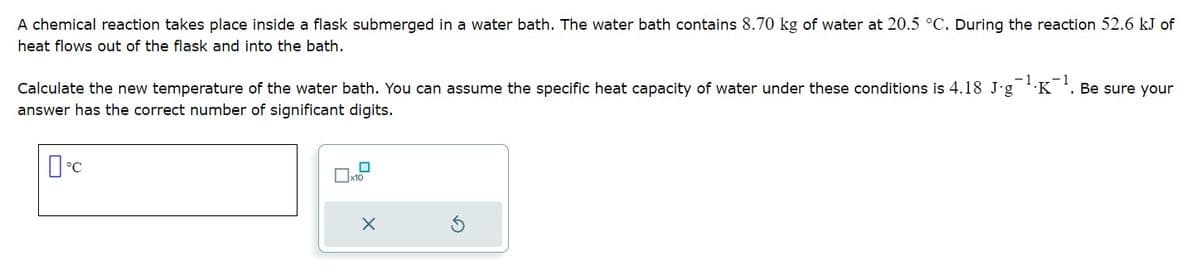 A chemical reaction takes place inside a flask submerged in a water bath. The water bath contains 8.70 kg of water at 20.5 °C. During the reaction 52.6 kJ of
heat flows out of the flask and into the bath.
Calculate the new temperature of the water bath. You can assume the specific heat capacity of water under these conditions is 4.18 J-g¹K¹. Be sure your
answer has the correct number of significant digits.
0°C
☐
x10
X