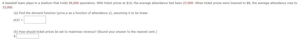 A baseball team plays in a stadium that holds 56,000 spectators. With ticket prices at $10, the average attendance had been 27,000. When ticket prices were lowered to $8, the average attendance rose to
33,000.
(a) Find the demand function (price p as a function of attendance x), assuming it to be linear.
p(x) =
(b) How should ticket prices be set to maximize revenue? (Round your answer to the nearest cent.)
$