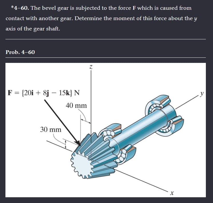 *4-60. The bevel gear is subjected to the force F which is caused from
contact with another gear. Determine the moment of this force about the y
axis of the gear shaft.
Prob. 4-60
F = {20i + 8j - 15k} N
40 mm
30 mm
N
X
y