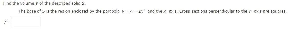 Find the volume V of the described solid S.
The base of S is the region enclosed by the parabola y = 4 - 2x² and the x-axis. Cross-sections perpendicular to the y-axis are squares.
V =