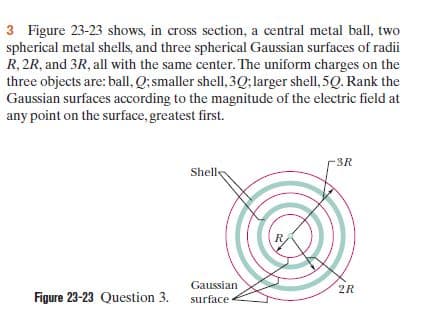 3 Figure 23-23 shows, in cross section, a central metal ball, two
spherical metal shells, and three spherical Gaussian surfaces of radii
R, 2R, and 3R, all with the same center. The uniform charges on the
three objects are: ball, Q; smaller shell, 3Q; larger shell, 5Q. Rank the
Gaussian surfaces according to the magnitude of the electric field at
any point on the surface, greatest first.
3R
Shelle
Gaussian
2R
Figure 23-23 Question 3.
surface
