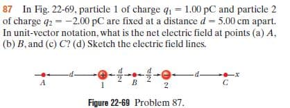 87 In Fig. 22-69, particle 1 of charge q1 = 1.00 pC and particle 2
of charge q2 = -2.00 pC are fixed at a distance d = 5.00 cm apart.
In unit-vector notation, what is the net electric field at points (a) A,
(b) B, and (c) C? (d) Sketch the electric field lines.
-d-
2.
Figure 22-69 Problem 87.
