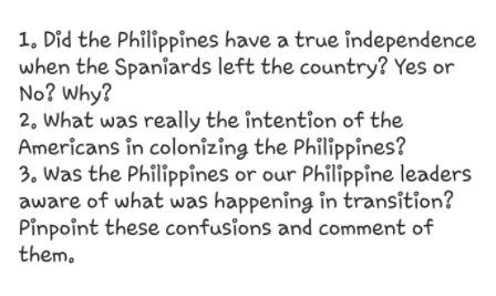 1. Did the Philippines have a true independence
when the Spaniards left the country? Yes or
No? Why?
2. What was really the intention of the
Americans în colonizing the Philippines?
3. Was the Philippines or our Philippine leaders
aware of what was happening in transition?
Pinpoint these confusions and comment of
them.
