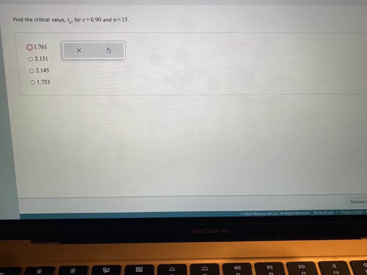 Find the critical value, t, for c=0.90 and n=15.
O1.761
O 2.131
O 2.145
O 1.753
Submit
O 2022 McGraw Hill LLC. All Rights Reserved. Terms of Use | Privacy Center
MacBook Air
80
DD
F8
F9
F10
