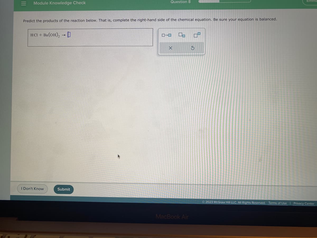 |||
Module Knowledge Check
Predict the products of the reaction below. That is, complete the right-hand side of the chemical equation. Be sure your equation is balanced.
HCI + Ba(OH), 0
I Don't Know
Question 8
Submit
ローロ
X
U₂ 09
4
MacBook Air
3
© 2023 McGraw Hill LLC. All Rights Reserved. Terms of Use | Privacy Center