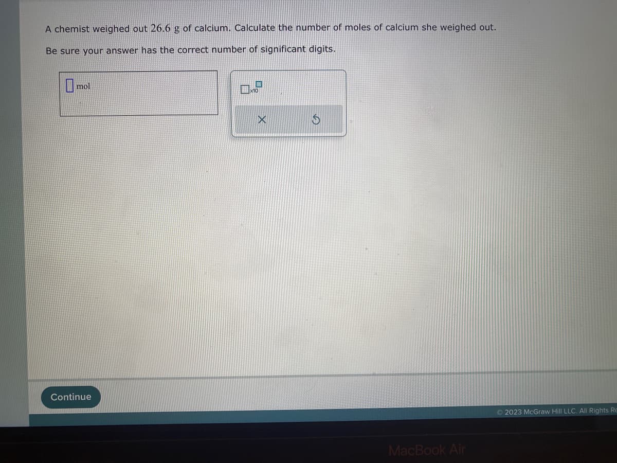 A chemist weighed out 26.6 g of calcium. Calculate the number of moles of calcium she weighed out.
Be sure your answer has the correct number of significant digits.
mol
Continue
0x
$
MacBook Air
Ⓒ2023 McGraw Hill LLC. All Rights Re